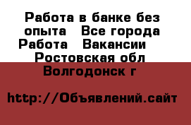 Работа в банке без опыта - Все города Работа » Вакансии   . Ростовская обл.,Волгодонск г.